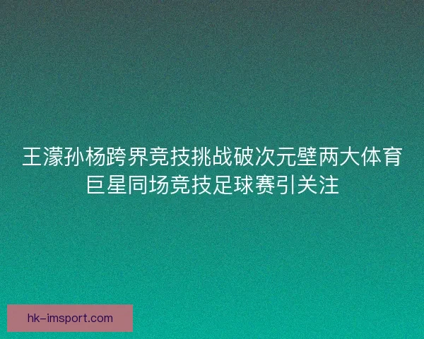 王濛孙杨跨界竞技挑战破次元壁两大体育巨星同场竞技足球赛引关注