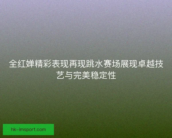 全红婵精彩表现再现跳水赛场展现卓越技艺与完美稳定性