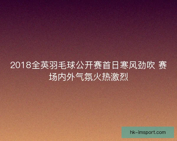 2018全英羽毛球公开赛首日寒风劲吹 赛场内外气氛火热激烈