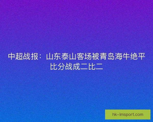中超战报:山东泰山客场被青岛海牛绝平比分战成二比二 中超战报:山东泰山客场被青岛海牛绝平比分战成二比二