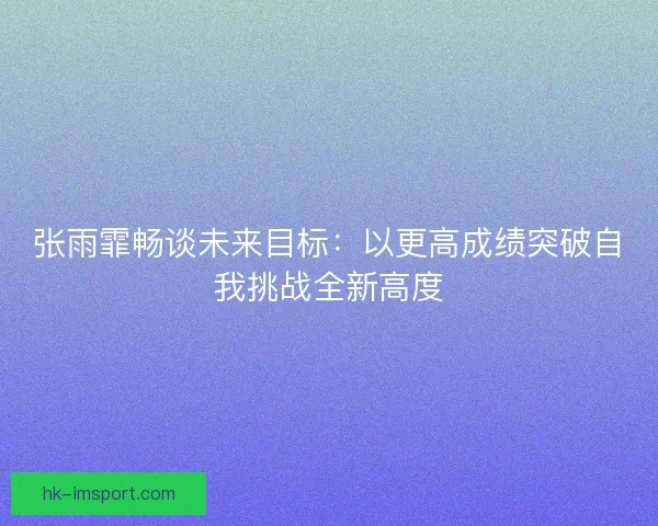 张雨霏畅谈未来目标:以更高成绩突破自我挑战全新高度 张雨霏畅谈未来目标:以更高成绩突破自我挑战全新高度