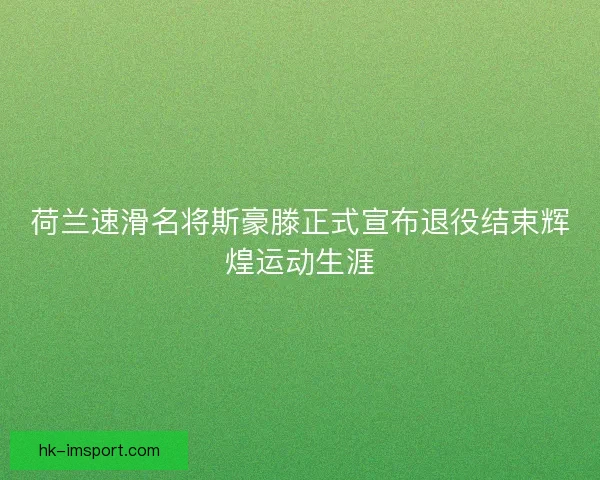 荷兰速滑名将斯豪滕正式宣布退役结束辉煌运动生涯