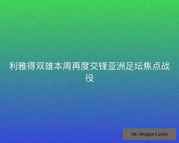 利雅得双雄本周再度交锋亚洲足坛焦点战役