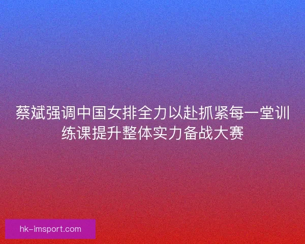 蔡斌强调中国女排全力以赴抓紧每一堂训练课提升整体实力备战大赛