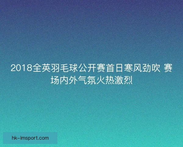 2018全英羽毛球公开赛首日寒风劲吹 赛场内外气氛火热激烈