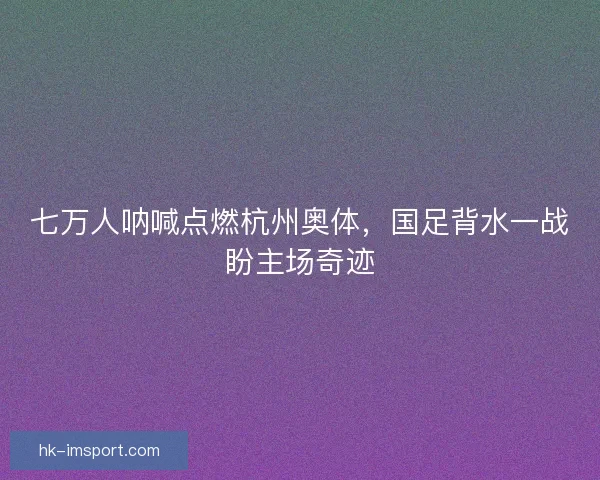 七万人呐喊点燃杭州奥体，国足背水一战盼主场奇迹