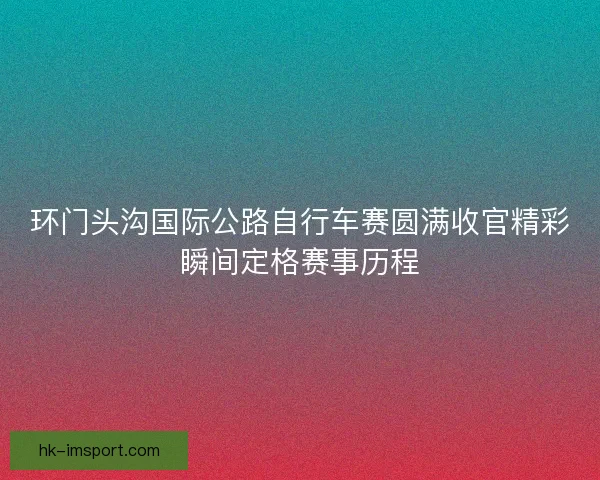 环门头沟国际公路自行车赛圆满收官精彩瞬间定格赛事历程