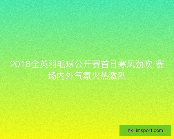 2018全英羽毛球公开赛首日寒风劲吹 赛场内外气氛火热激烈 2018全英羽毛球公开赛首日寒风劲吹 赛场内外气氛火热激烈