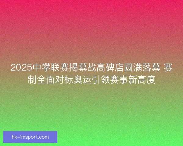 2025中攀联赛揭幕战高碑店圆满落幕 赛制全面对标奥运引领赛事新高度 2025中攀联赛揭幕战高碑店圆满落幕 赛制全面对标奥运引领赛事新高度
