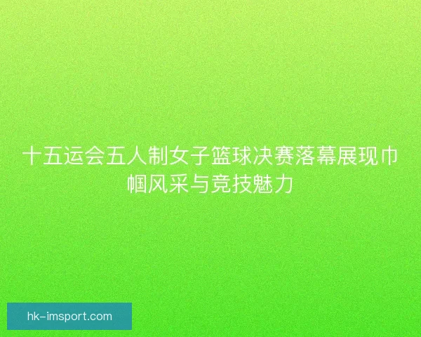 十五运会五人制女子篮球决赛落幕展现巾帼风采与竞技魅力